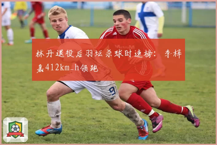 林丹退役后羽坛杀球时速榜:李梓嘉412km_h领跑
