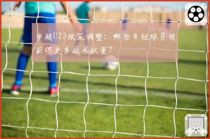 中超U23政策调整：哪些年轻球员将获得更多战术权重？