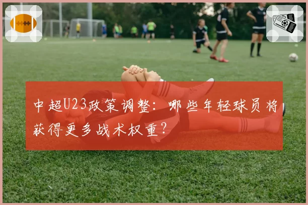 中超U23政策调整：哪些年轻球员将获得更多战术权重？