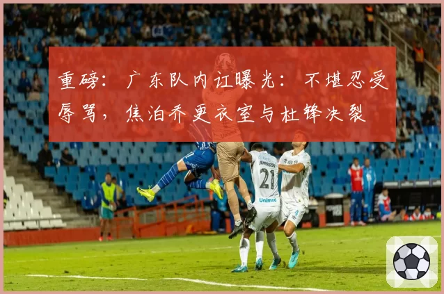 重磅：广东队内讧曝光：不堪忍受辱骂，焦泊乔更衣室与杜锋决裂