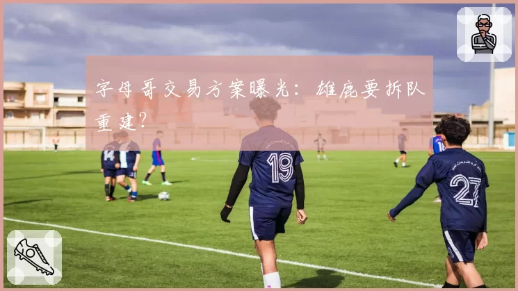 字母哥交易方案曝光：雄鹿要拆队重建？