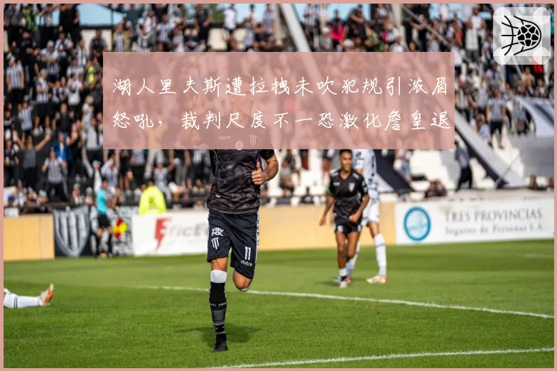 湖人里夫斯遭拉拽未吹犯规引浓眉怒吼，裁判尺度不一恐激化詹皇退役传闻