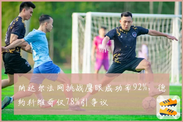 纳达尔法网挑战鹰眼成功率92%，德约科维奇仅78%引争议