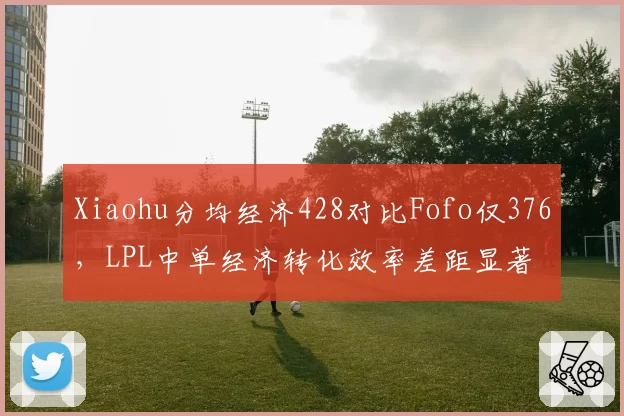 Xiaohu分均经济428对比Fofo仅376,LPL中单经济转化效率差距显著