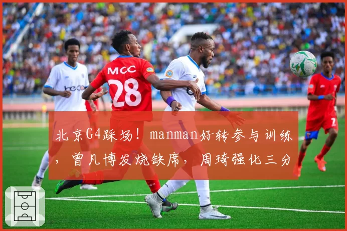 北京G4踩场!manman好转参与训练,曾凡博发烧缺席,周琦强化三分
