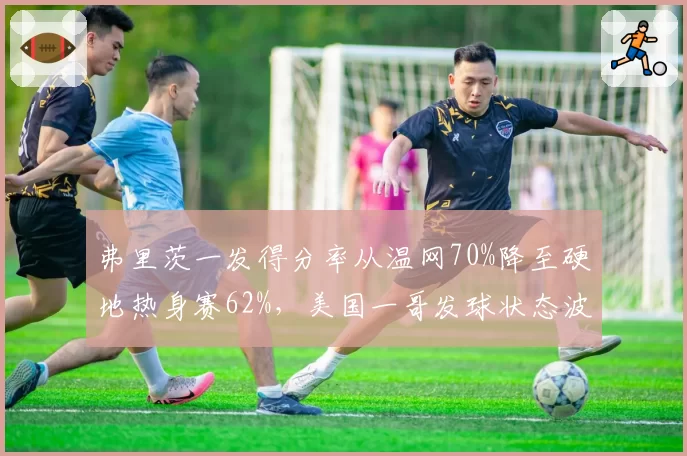弗里茨一发得分率从温网70%降至硬地热身赛62%，美国一哥发球状态波动大