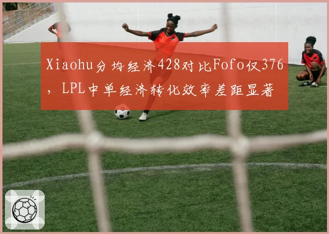 Xiaohu分均经济428对比Fofo仅376,LPL中单经济转化效率差距显著