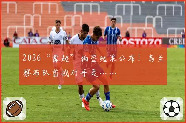 2026“蒙超”抽签结果公布！乌兰察布队首战对手是……