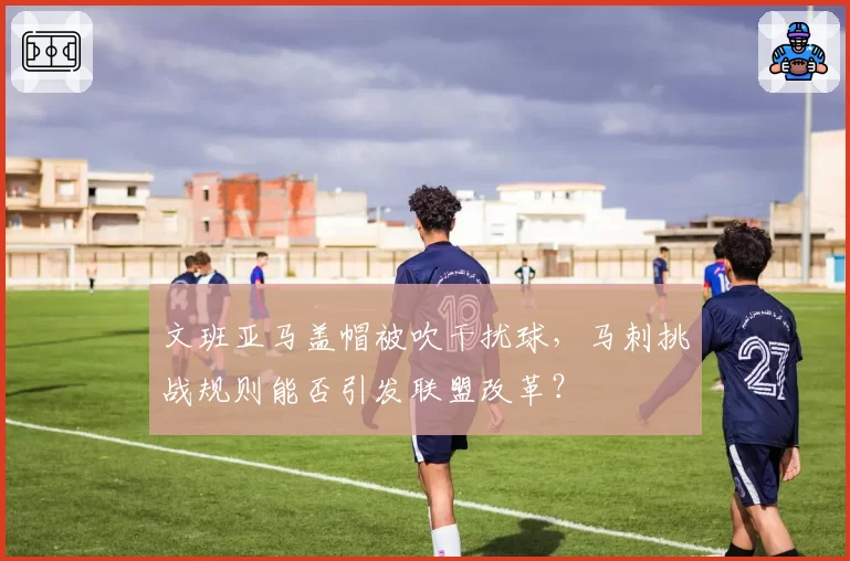 文班亚马盖帽被吹干扰球，马刺挑战规则能否引发联盟改革？