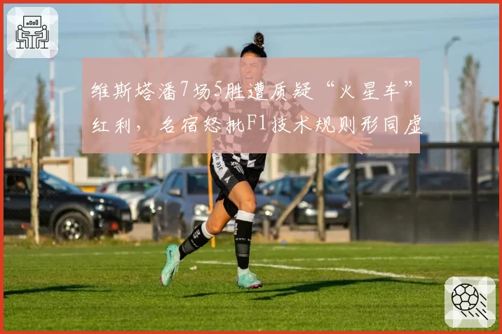 维斯塔潘7场5胜遭质疑“火星车”红利,名宿怒批F1技术规则形同虚设