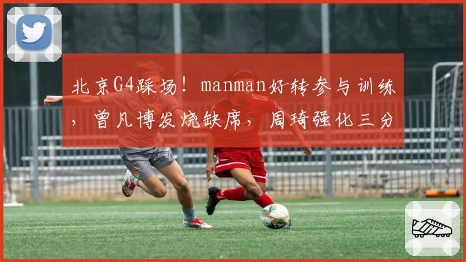 北京G4踩场!manman好转参与训练,曾凡博发烧缺席,周琦强化三分