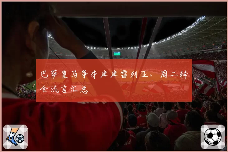 巴萨皇马争夺库库雷利亚,周二转会流言汇总