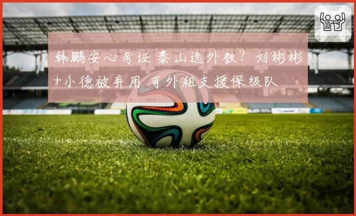 韩鹏安心考证 泰山选外教?刘彬彬+小德被弃用 可外租支援保级队