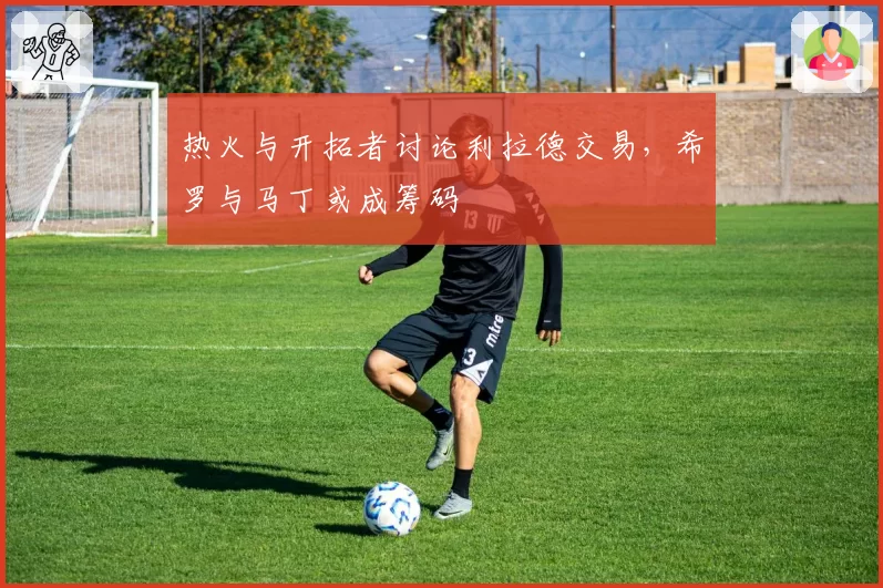 热火与开拓者讨论利拉德交易,希罗与马丁或成筹码