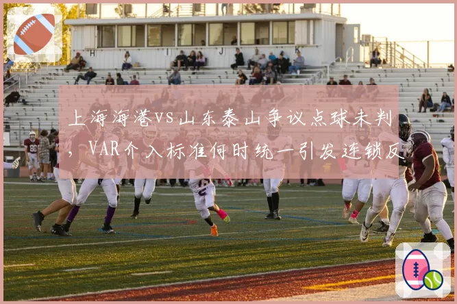 上海海港vs山东泰山争议点球未判，VAR介入标准何时统一引发连锁反应？
