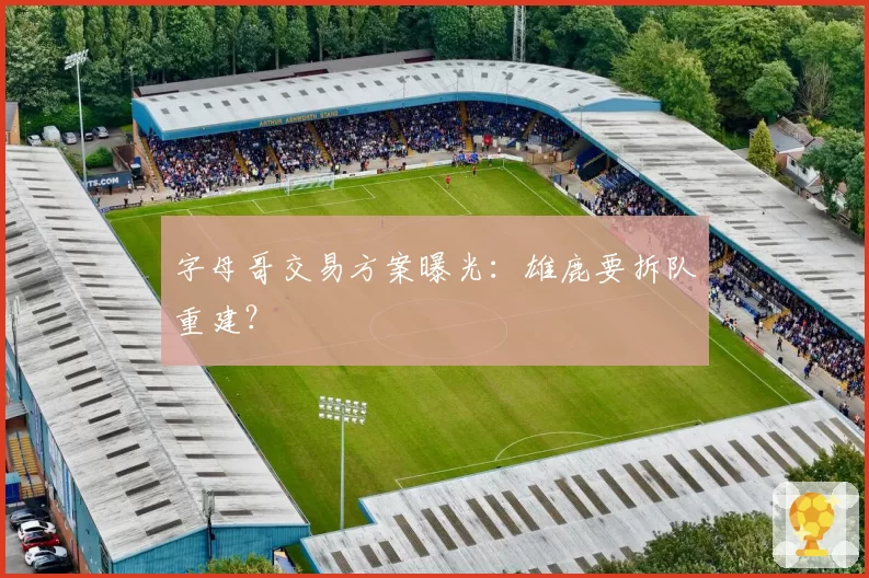 字母哥交易方案曝光：雄鹿要拆队重建？