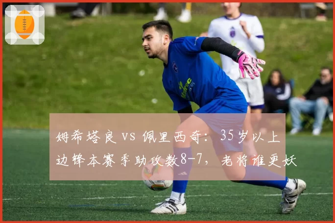 姆希塔良 vs 佩里西奇：35岁以上边锋本赛季助攻数8-7，老将谁更妖？