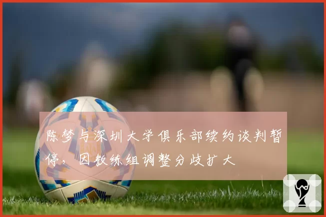陈梦与深圳大学俱乐部续约谈判暂停，因教练组调整分歧扩大