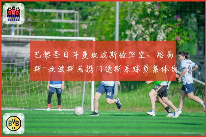 巴黎圣日耳曼坎波斯被架空，路易斯-坎波斯或携门德斯系球员集体离队