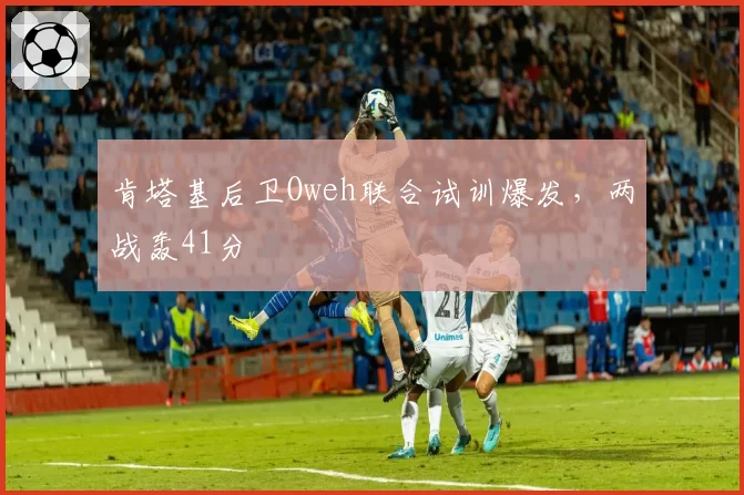 肯塔基后卫Oweh联合试训爆发，两战轰41分