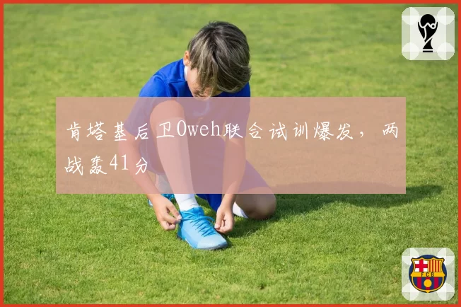 肯塔基后卫Oweh联合试训爆发，两战轰41分