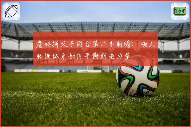 詹姆斯父子同台第二季前瞻：湖人轮换体系如何平衡新老力量