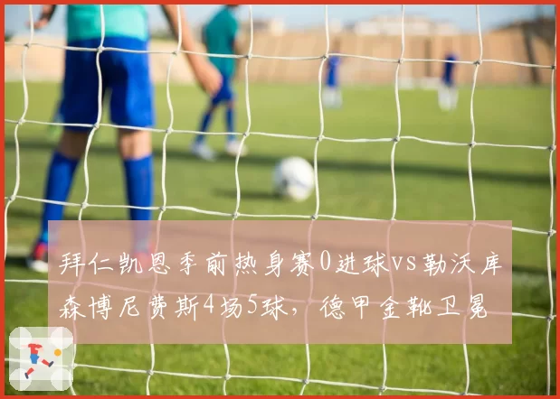 拜仁凯恩季前热身赛0进球vs勒沃库森博尼费斯4场5球，德甲金靴卫冕悬念陡增