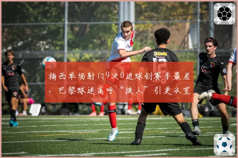 梅西单场射门9次0进球创赛季最差,巴黎球迷高呼“换人”引更衣室分裂