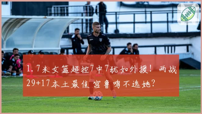 1.7米女篮超控7中7犹如外援！两战29+17本土最佳 宫鲁鸣不选她？