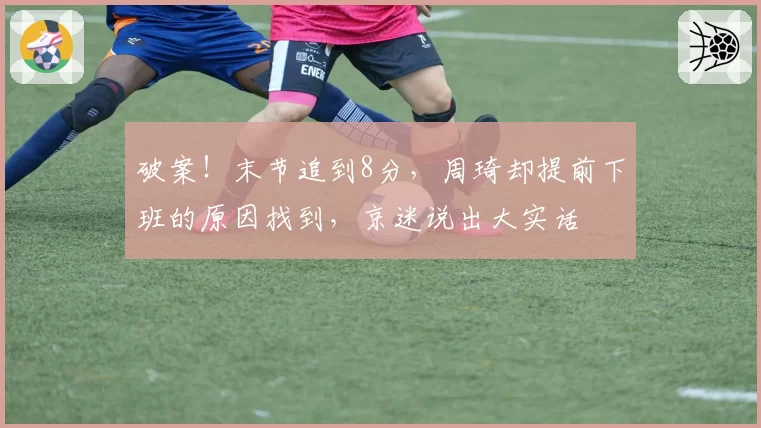 破案!末节追到8分,周琦却提前下班的原因找到,京迷说出大实话