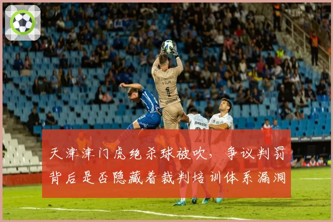 天津津门虎绝杀球被吹，争议判罚背后是否隐藏着裁判培训体系漏洞？