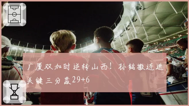 广厦双加时逆转山西!孙铭徽连进关键三分轰29+6