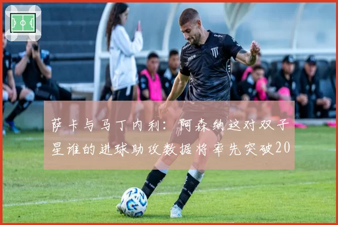 萨卡与马丁内利:阿森纳这对双子星谁的进球助攻数据将率先突破20+20?