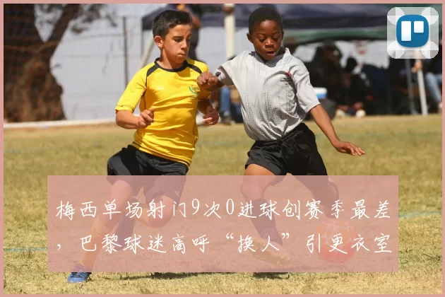 梅西单场射门9次0进球创赛季最差,巴黎球迷高呼“换人”引更衣室分裂