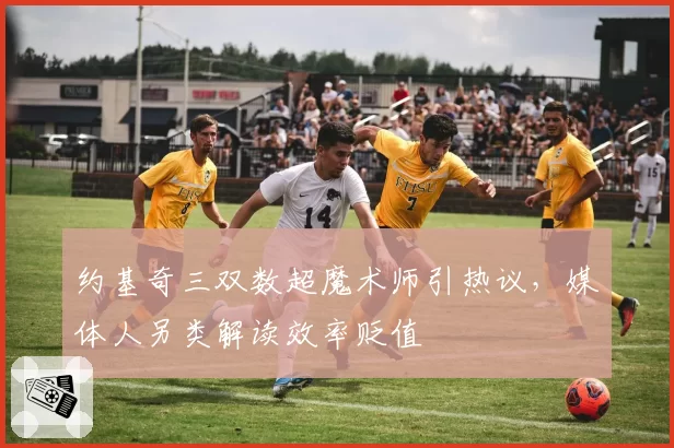 约基奇三双数超魔术师引热议，媒体人另类解读效率贬值