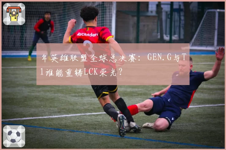 年英雄联盟全球总决赛：GEN.G与T1谁能重铸LCK荣光？