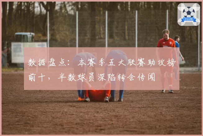 数据盘点：本赛季五大联赛助攻榜前十，半数球员深陷转会传闻