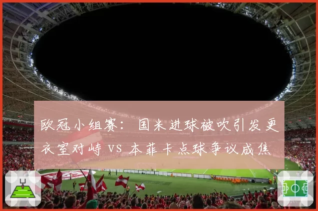 欧冠小组赛:国米进球被吹引发更衣室对峙 vs 本菲卡点球争议成焦点