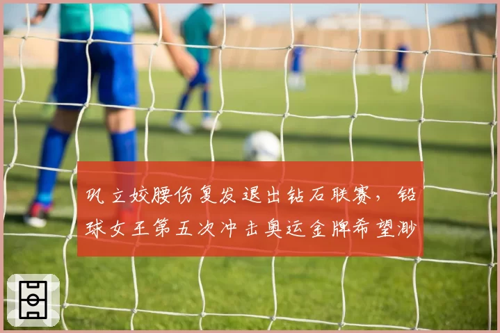 巩立姣腰伤复发退出钻石联赛，铅球女王第五次冲击奥运金牌希望渺茫？