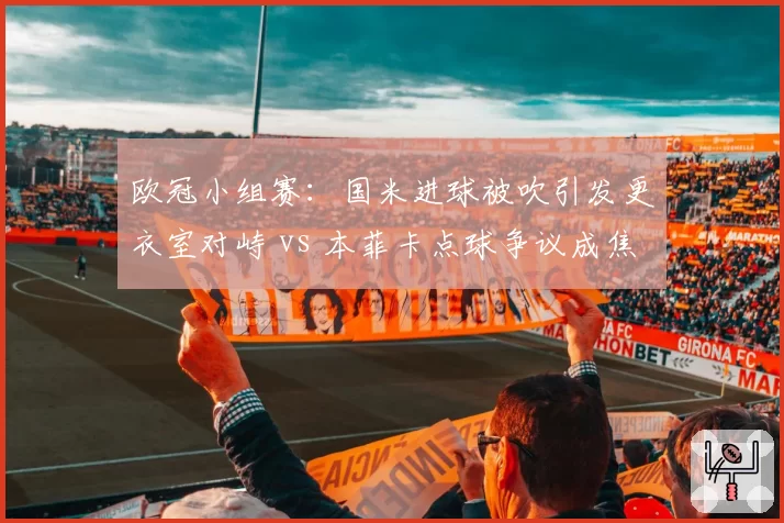 欧冠小组赛:国米进球被吹引发更衣室对峙 vs 本菲卡点球争议成焦点