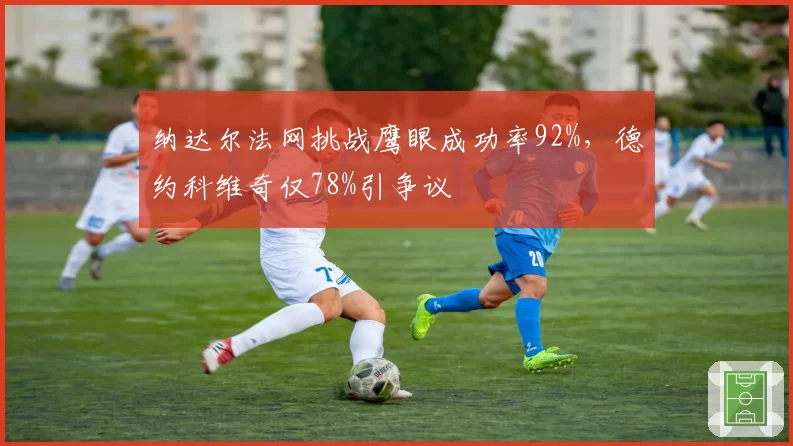 纳达尔法网挑战鹰眼成功率92%，德约科维奇仅78%引争议