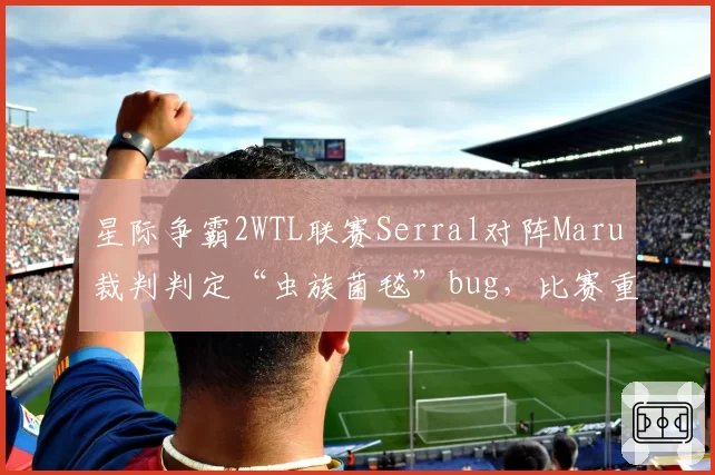 星际争霸2WTL联赛Serral对阵Maru裁判判定“虫族菌毯”bug，比赛重赛引发选手抗议