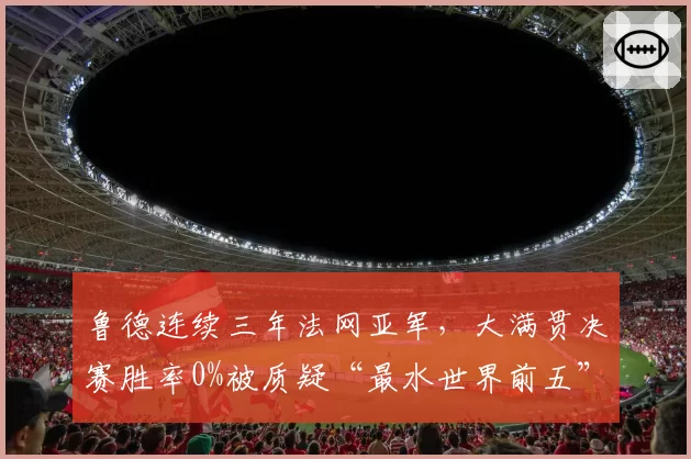 鲁德连续三年法网亚军，大满贯决赛胜率0%被质疑“最水世界前五”