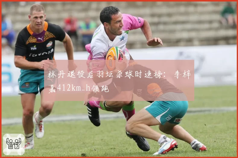 林丹退役后羽坛杀球时速榜:李梓嘉412km_h领跑