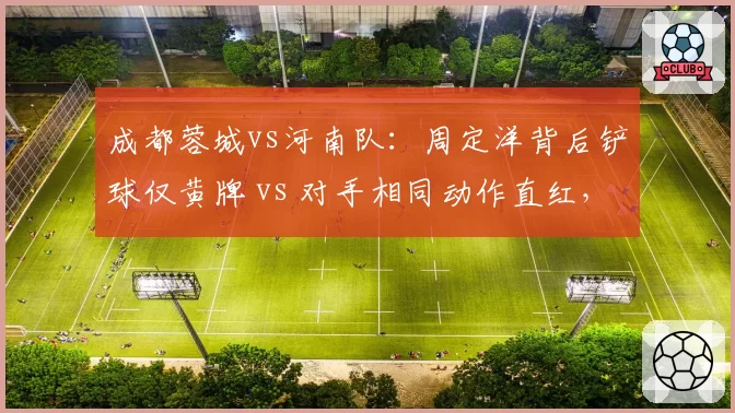 成都蓉城vs河南队:周定洋背后铲球仅黄牌 vs 对手相同动作直红,裁判执法尺度遭名宿质疑