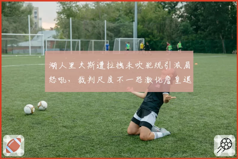湖人里夫斯遭拉拽未吹犯规引浓眉怒吼，裁判尺度不一恐激化詹皇退役传闻