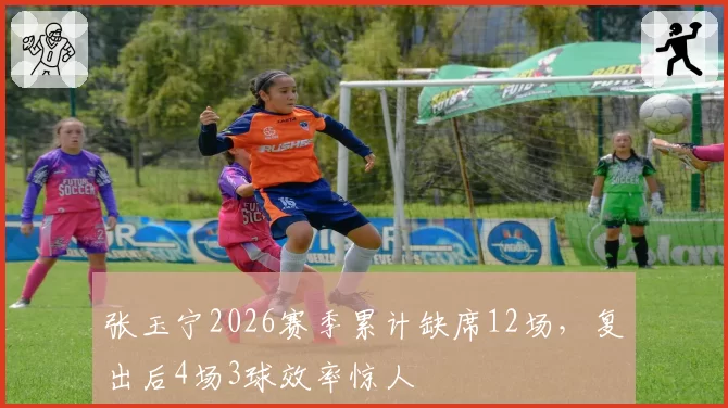 张玉宁2026赛季累计缺席12场，复出后4场3球效率惊人