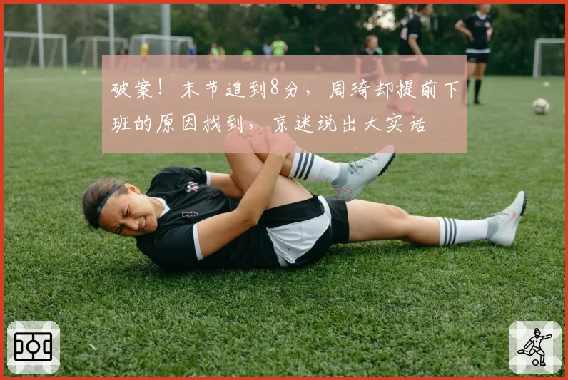 破案！末节追到8分，周琦却提前下班的原因找到，京迷说出大实话