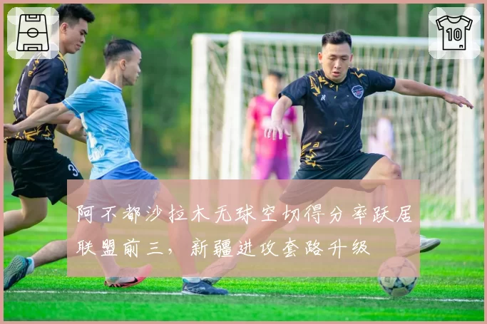 阿不都沙拉木无球空切得分率跃居联盟前三,新疆进攻套路升级