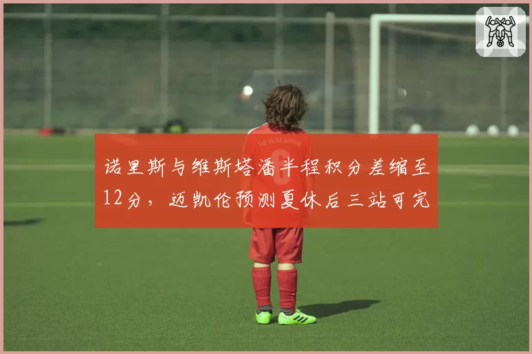 诺里斯与维斯塔潘半程积分差缩至12分,迈凯伦预测夏休后三站可完成反超